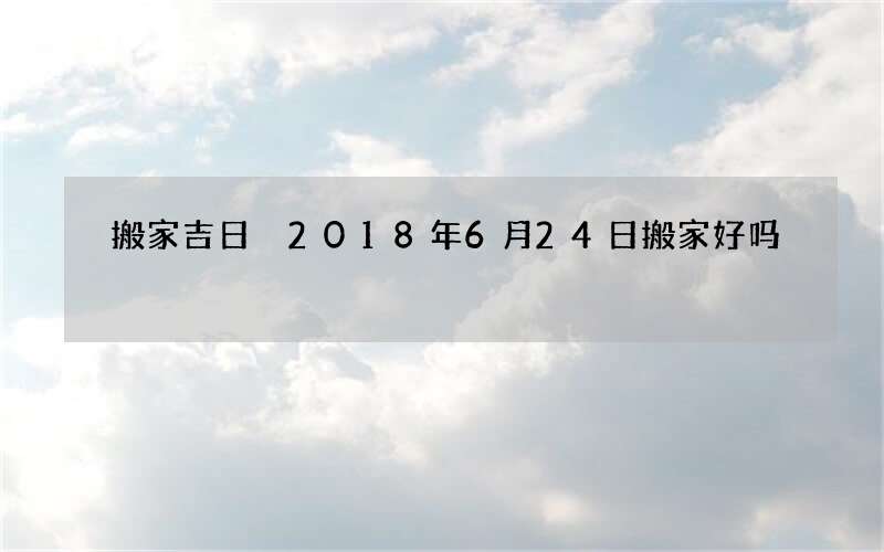 搬家吉日 2018年6月24日搬家好吗